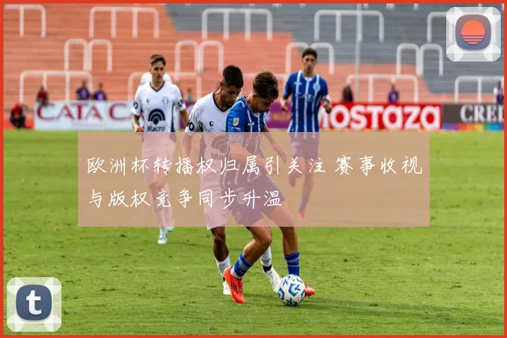 欧洲杯转播权归属引关注 赛事收视与版权竞争同步升温