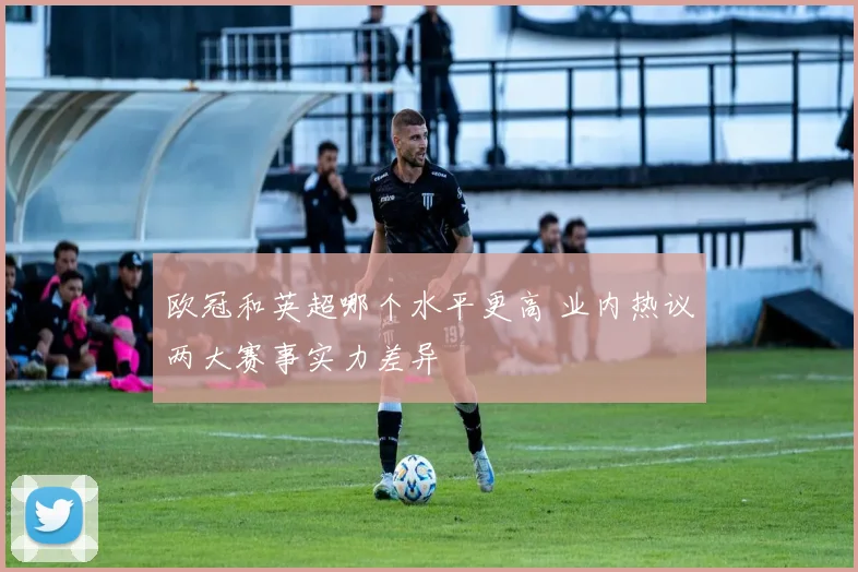 欧冠和英超哪个水平更高 业内热议两大赛事实力差异