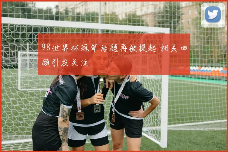 98世界杯冠军话题再被提起 相关回顾引发关注