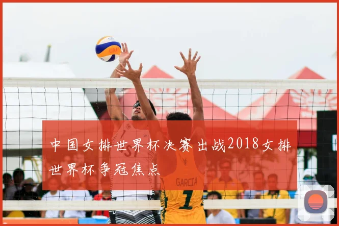 中国女排世界杯决赛出战2018女排世界杯争冠焦点