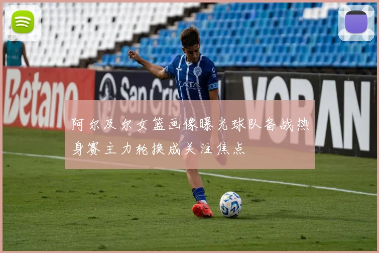 阿尔及尔女篮画像曝光球队备战热身赛主力轮换成关注焦点